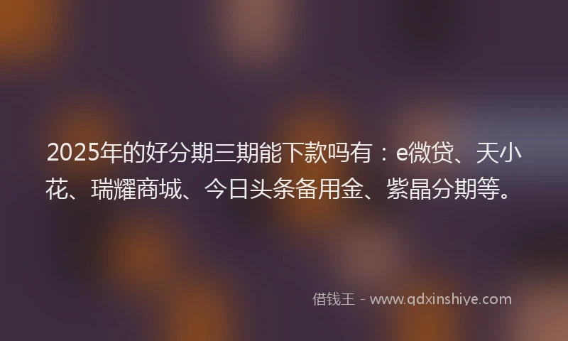 2025年的好分期三期能下款吗有：e微贷、天小花、瑞耀商城、今日头条备用金、紫晶分期等。