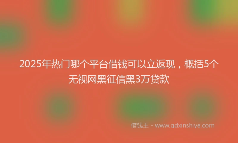 2025年热门哪个平台借钱可以立返现，概括5个无视网黑征信黑3万贷款