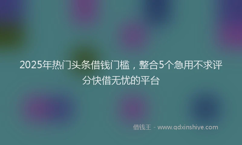 2025年热门头条借钱门槛，整合5个急用不求评分快借无忧的平台