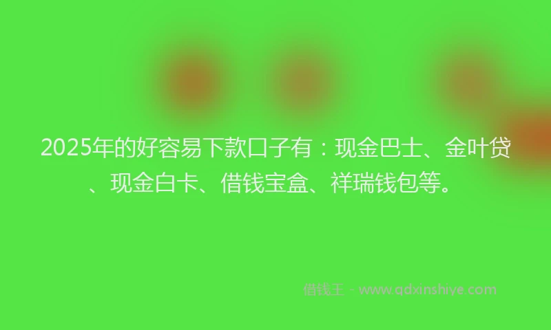2025年的好容易下款口子有：现金巴士、金叶贷、现金白卡、借钱宝盒、祥瑞钱包等。