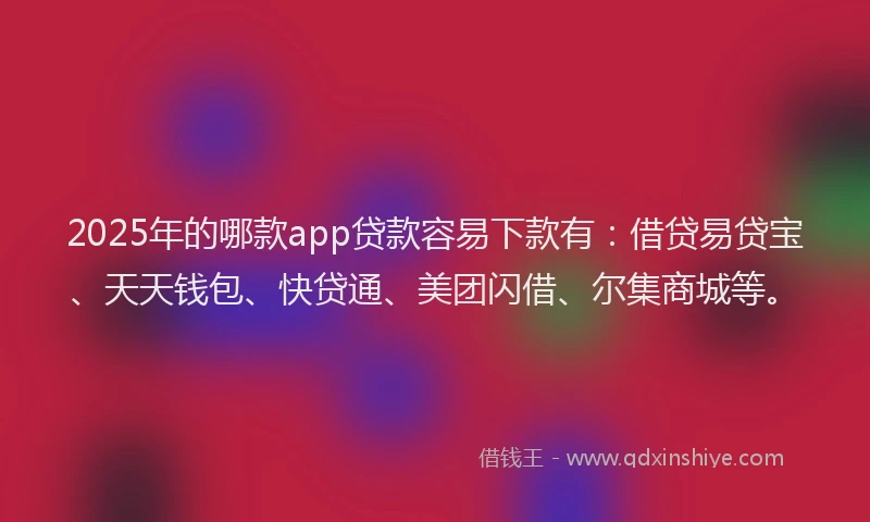 2025年的哪款app贷款容易下款有：借贷易贷宝、天天钱包、快贷通、美团闪借、尔集商城等。