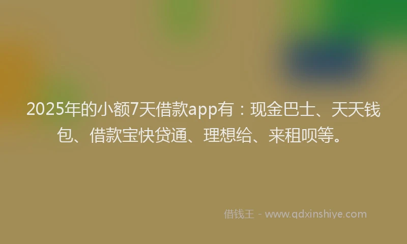 2025年的小额7天借款app有：现金巴士、天天钱包、借款宝快贷通、理想给、来租呗等。
