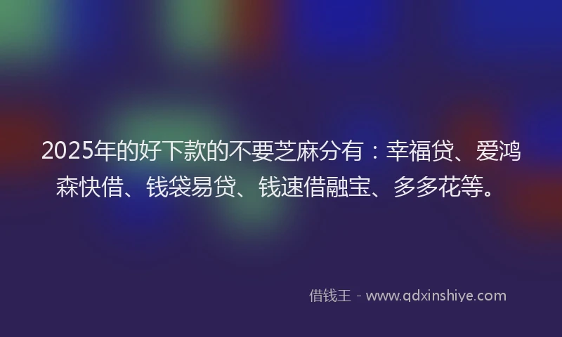 2025年的好下款的不要芝麻分有：幸福贷、爱鸿森快借、钱袋易贷、钱速借融宝、多多花等。