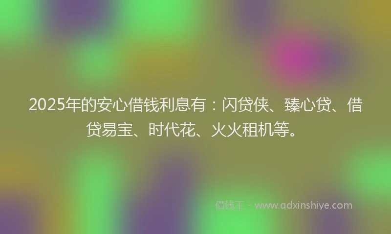 2025年的安心借钱利息有：闪贷侠、臻心贷、借贷易宝、时代花、火火租机等。