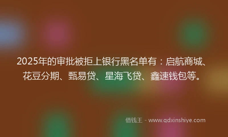 2025年的审批被拒上银行黑名单有：启航商城、花豆分期、甄易贷、星海飞贷、鑫速钱包等。
