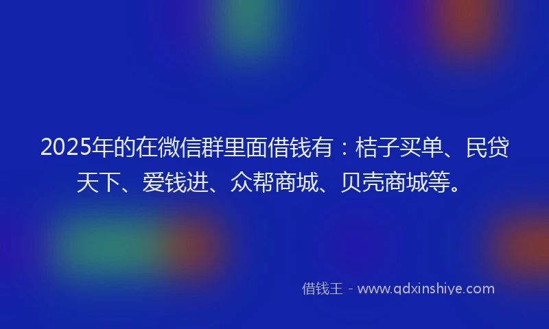 2025年的在微信群里面借钱有：桔子买单、民贷天下、爱钱进、众帮商城、贝壳商城等。