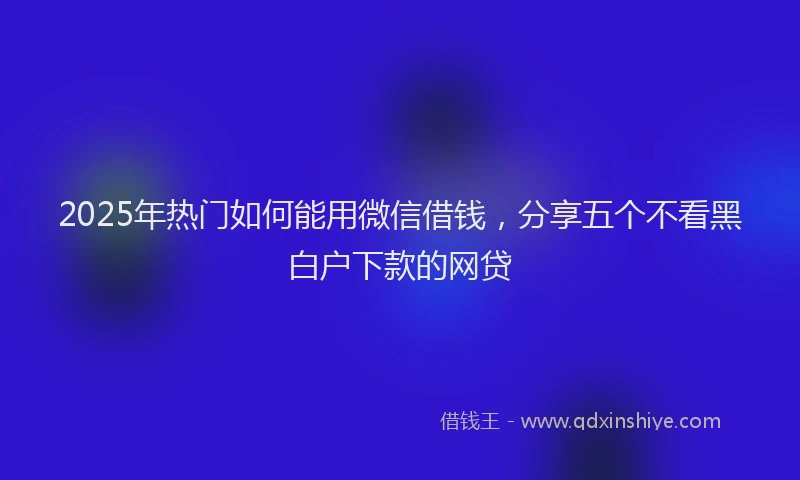 2025年热门如何能用微信借钱，分享五个不看黑白户下款的网贷