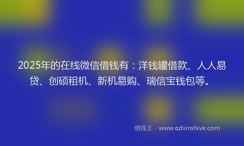 2025年的在线微信借钱有：洋钱罐借款、人人易贷、创硕租机、新机易购、瑞信宝钱包等。