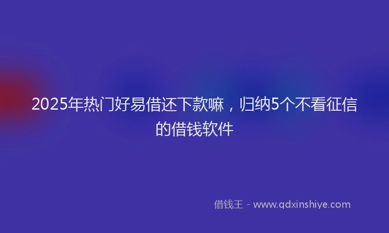 2025年热门好易借还下款嘛，归纳5个不看征信的借钱软件