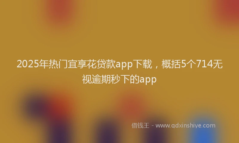 2025年热门宜享花贷款app下载，概括5个714无视逾期秒下的app