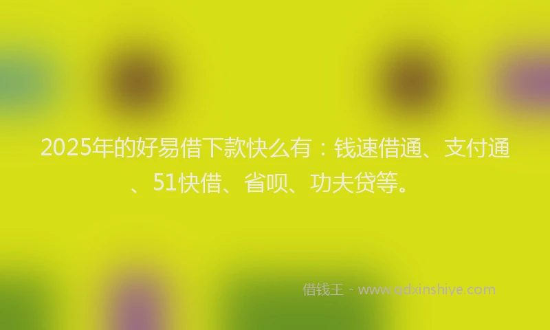 2025年的好易借下款快么有：钱速借通、支付通、51快借、省呗、功夫贷等。