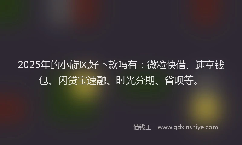 2025年的小旋风好下款吗有：微粒快借、速享钱包、闪贷宝速融、时光分期、省呗等。