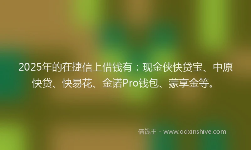 2025年的在捷信上借钱有：现金侠快贷宝、中原快贷、快易花、金诺Pro钱包、蒙享金等。