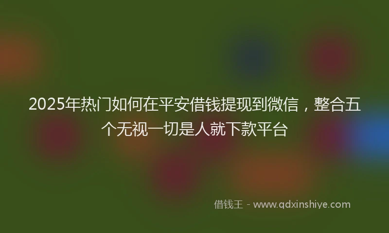 2025年热门如何在平安借钱提现到微信，整合五个无视一切是人就下款平台