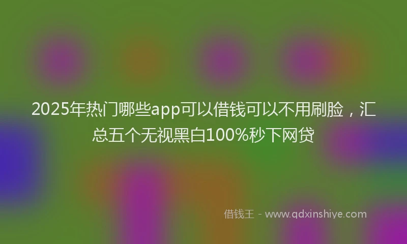 2025年热门哪些app可以借钱可以不用刷脸，汇总五个无视黑白100%秒下网贷