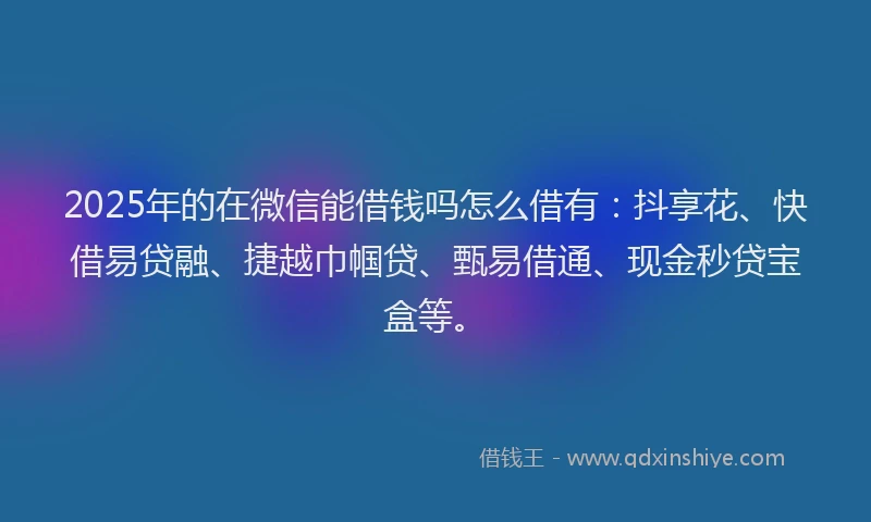 2025年的在微信能借钱吗怎么借有：抖享花、快借易贷融、捷越巾帼贷、甄易借通、现金秒贷宝盒等。