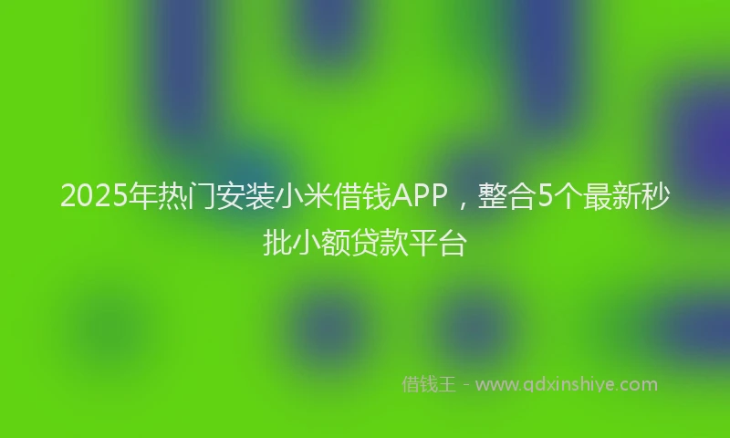 2025年热门安装小米借钱APP，整合5个最新秒批小额贷款平台