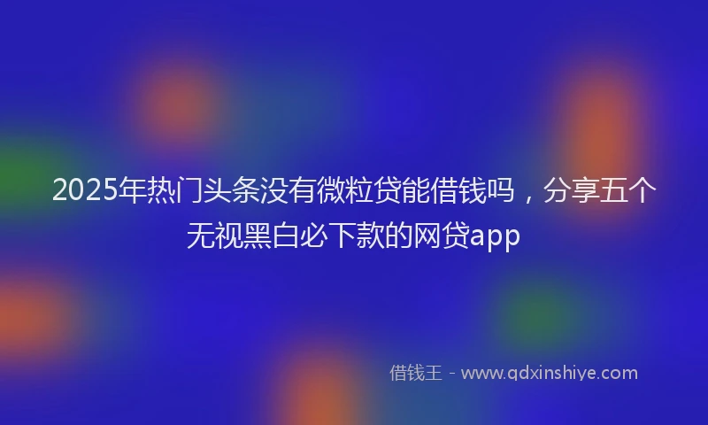 2025年热门头条没有微粒贷能借钱吗，分享五个无视黑白必下款的网贷app