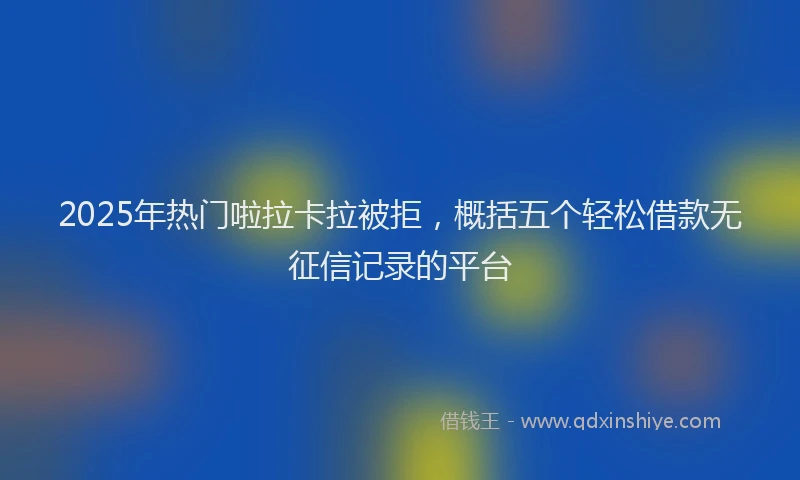 2025年热门啦拉卡拉被拒，概括五个轻松借款无征信记录的平台