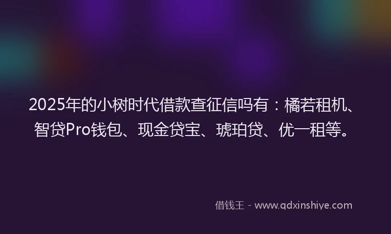 2025年的小树时代借款查征信吗有：橘若租机、智贷Pro钱包、现金贷宝、琥珀贷、优一租等。