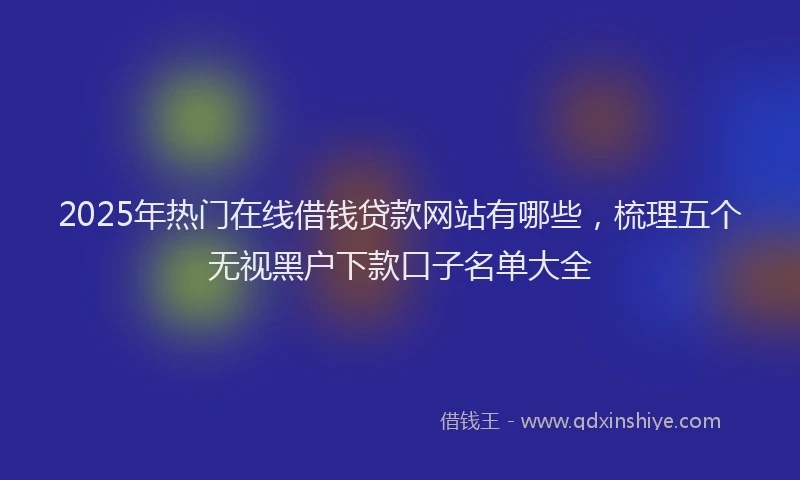 2025年热门在线借钱贷款网站有哪些，梳理五个无视黑户下款口子名单大全