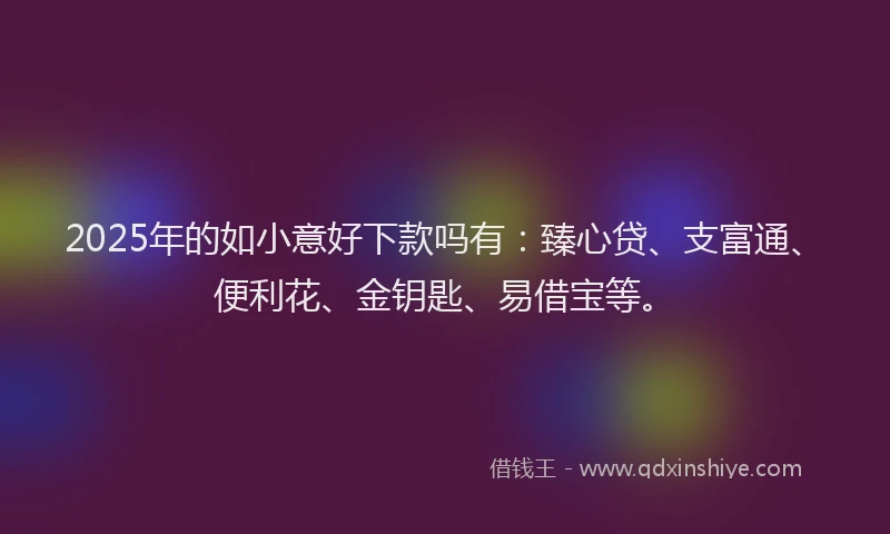 2025年的如小意好下款吗有：臻心贷、支富通、便利花、金钥匙、易借宝等。
