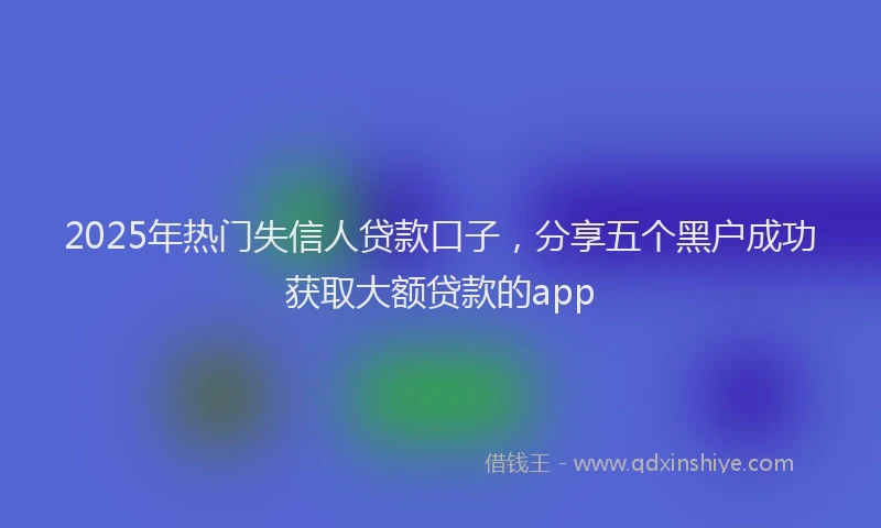 2025年热门失信人贷款口子，分享五个黑户成功获取大额贷款的app