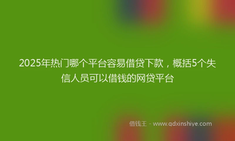 2025年热门哪个平台容易借贷下款，概括5个失信人员可以借钱的网贷平台
