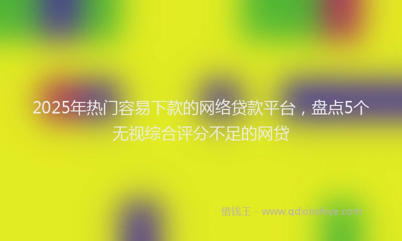 2025年热门容易下款的网络贷款平台，盘点5个无视综合评分不足的网贷