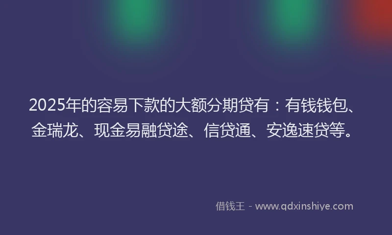2025年的容易下款的大额分期贷有：有钱钱包、金瑞龙、现金易融贷途、信贷通、安逸速贷等。
