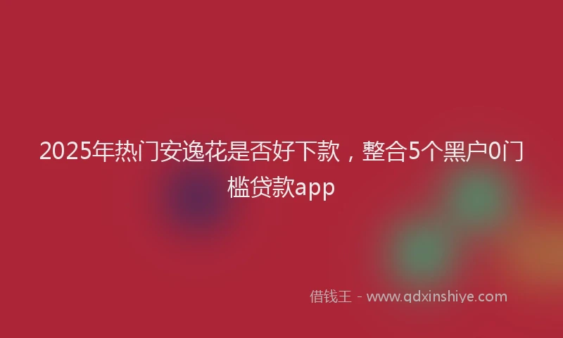 2025年热门安逸花是否好下款，整合5个黑户0门槛贷款app