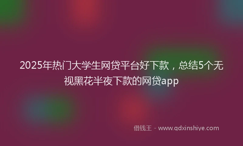2025年热门大学生网贷平台好下款，总结5个无视黑花半夜下款的网贷app