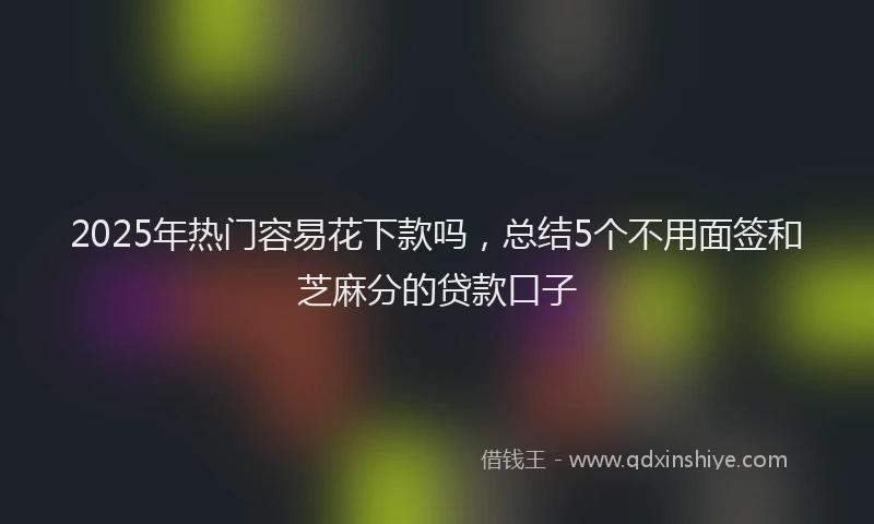 2025年热门容易花下款吗，总结5个不用面签和芝麻分的贷款口子