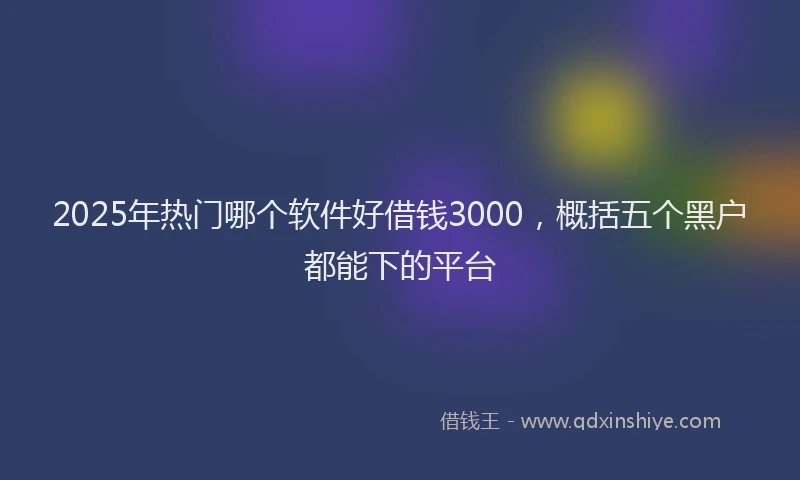2025年热门哪个软件好借钱3000，概括五个黑户都能下的平台