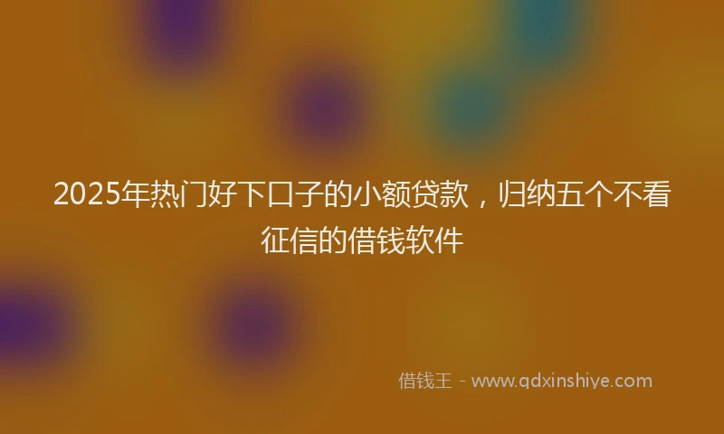2025年热门好下口子的小额贷款，归纳五个不看征信的借钱软件