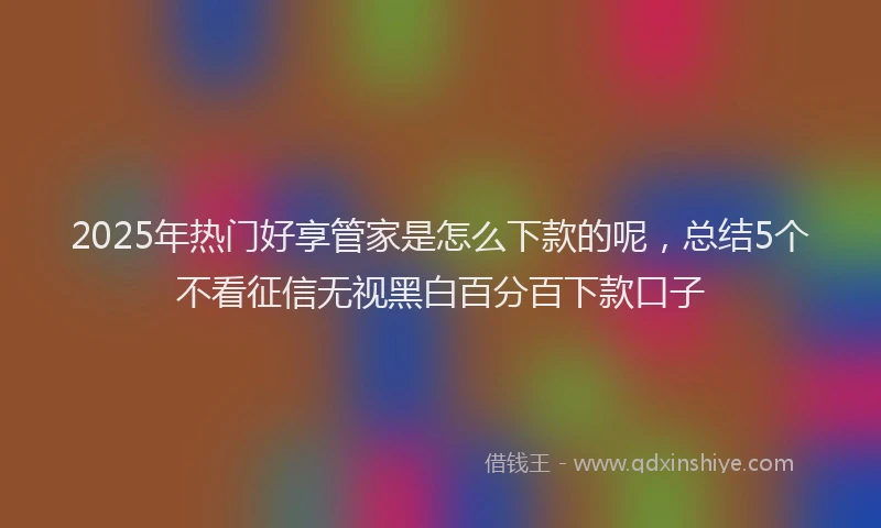 2025年热门好享管家是怎么下款的呢，总结5个不看征信无视黑白百分百下款口子