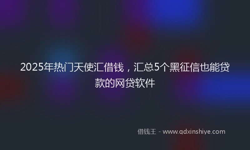 2025年热门天使汇借钱，汇总5个黑征信也能贷款的网贷软件