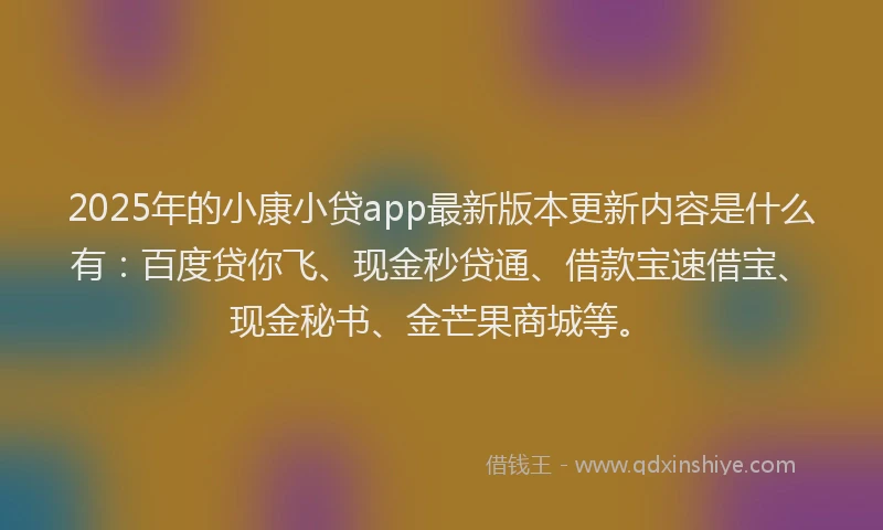 2025年的小康小贷app最新版本更新内容是什么有：百度贷你飞、现金秒贷通、借款宝速借宝、现金秘书、金芒果商城等。