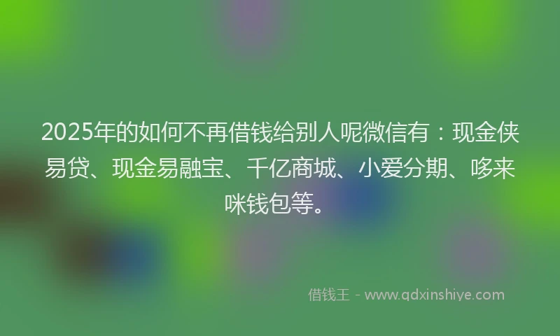 2025年的如何不再借钱给别人呢微信有：现金侠易贷、现金易融宝、千亿商城、小爱分期、哆来咪钱包等。