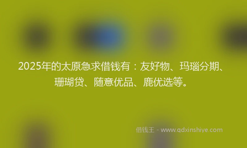 2025年的太原急求借钱有：友好物、玛瑙分期、珊瑚贷、随意优品、鹿优选等。