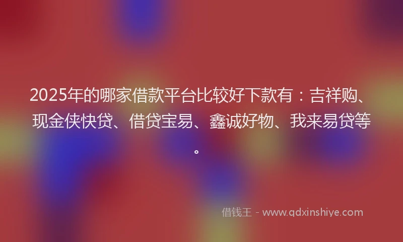 2025年的哪家借款平台比较好下款有：吉祥购、现金侠快贷、借贷宝易、鑫诚好物、我来易贷等。