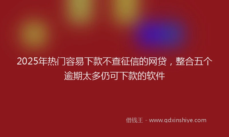 2025年热门容易下款不查征信的网贷，整合五个逾期太多仍可下款的软件