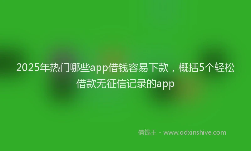 2025年热门哪些app借钱容易下款，概括5个轻松借款无征信记录的app