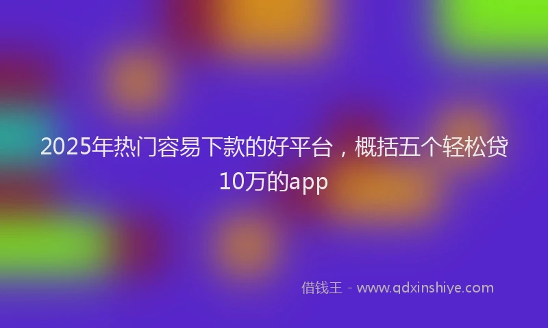 2025年热门容易下款的好平台，概括五个轻松贷10万的app