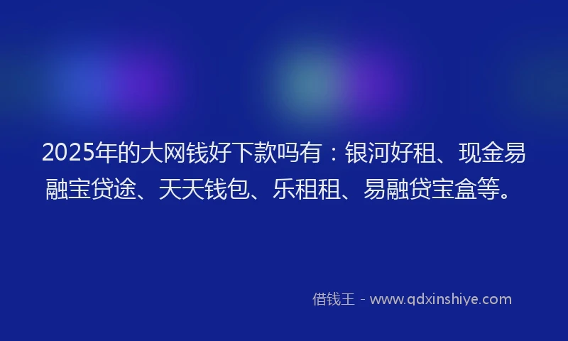 2025年的大网钱好下款吗有：银河好租、现金易融宝贷途、天天钱包、乐租租、易融贷宝盒等。