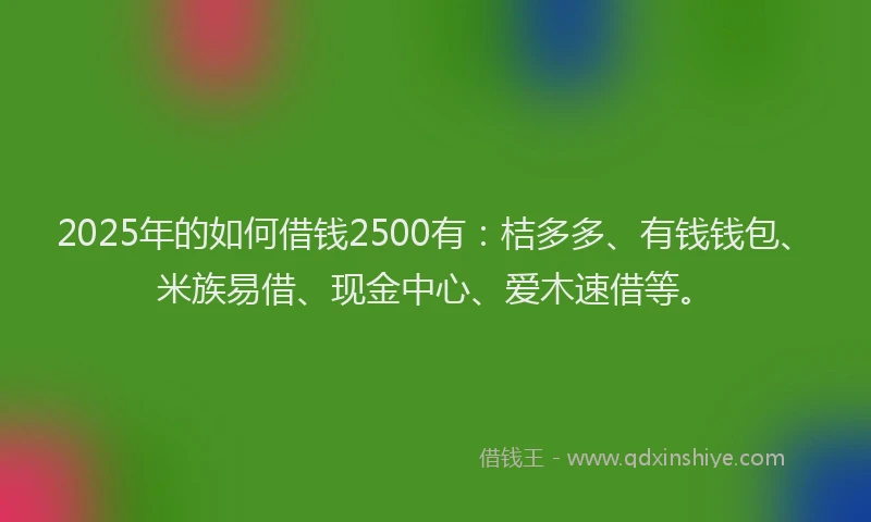 2025年的如何借钱2500有：桔多多、有钱钱包、米族易借、现金中心、爱木速借等。