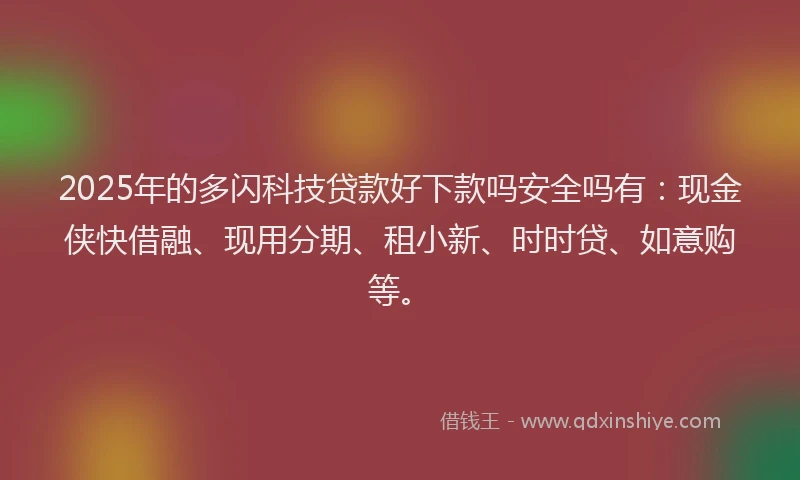 2025年的多闪科技贷款好下款吗安全吗有：现金侠快借融、现用分期、租小新、时时贷、如意购等。