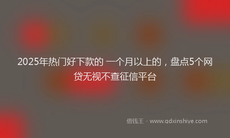 2025年热门好下款的 一个月以上的，盘点5个网贷无视不查征信平台