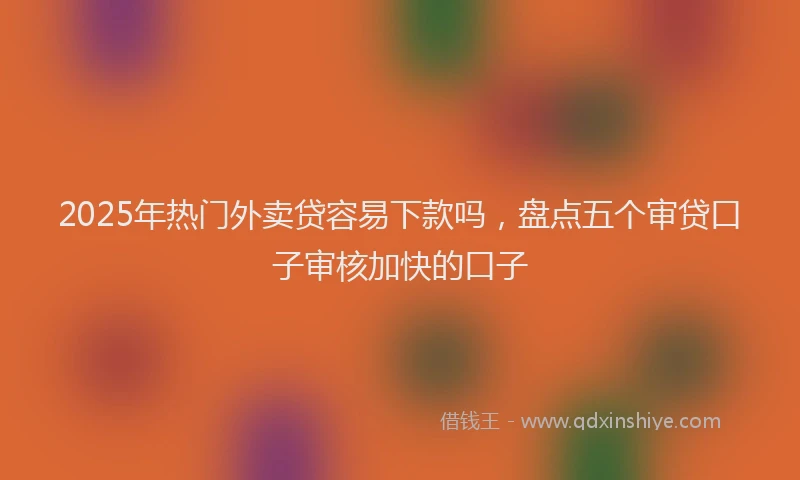 2025年热门外卖贷容易下款吗，盘点五个审贷口子审核加快的口子