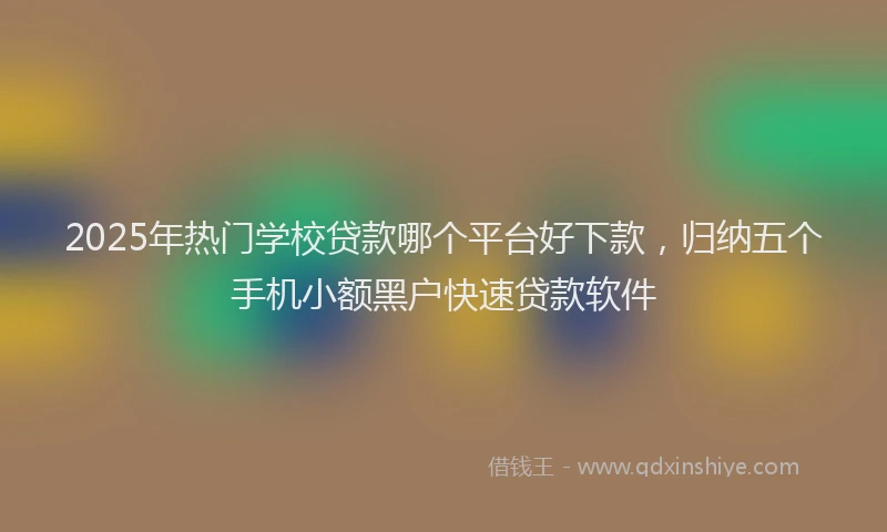 2025年热门学校贷款哪个平台好下款，归纳五个手机小额黑户快速贷款软件